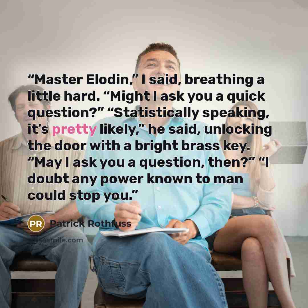 “Master Elodin,” I said, breathing a little hard. “Might I ask you a quick question?” “Statistically speaking, it’s pretty likely,” he said, unlocking the door with a bright brass key. “May I ask you a question, then?” “I doubt any power known to man could stop you.” quote by Patrick Rothfuss