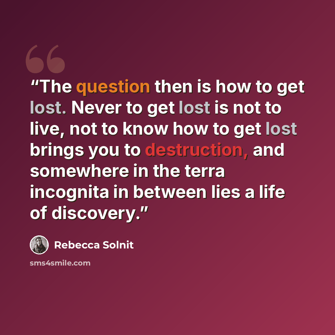 “The question then is how to get lost. Never to get lost is not to live, not to know how to get lost brings you to destruction, and somewhere in the terra incognita in between lies a life of discovery.” quote by Rebecca Solnit