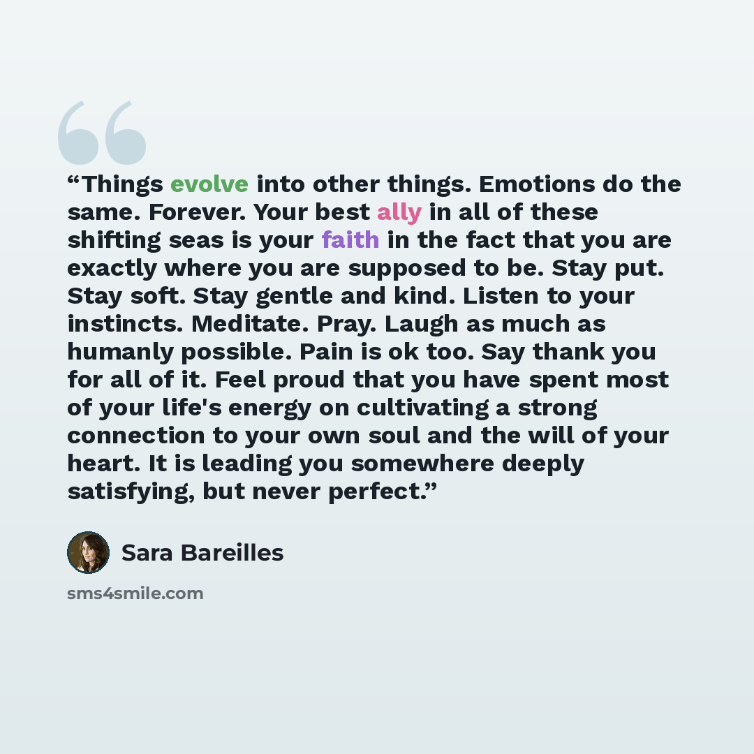 “Things evolve into other things. Emotions do the same. Forever. Your best ally in all of these shifting seas is your faith in the fact that you are exactly where you are supposed to be. Stay put. Stay soft. Stay gentle and kind. Listen to your instincts. Meditate. Pray. Laugh as much as humanly…” quote by Sara Bareilles