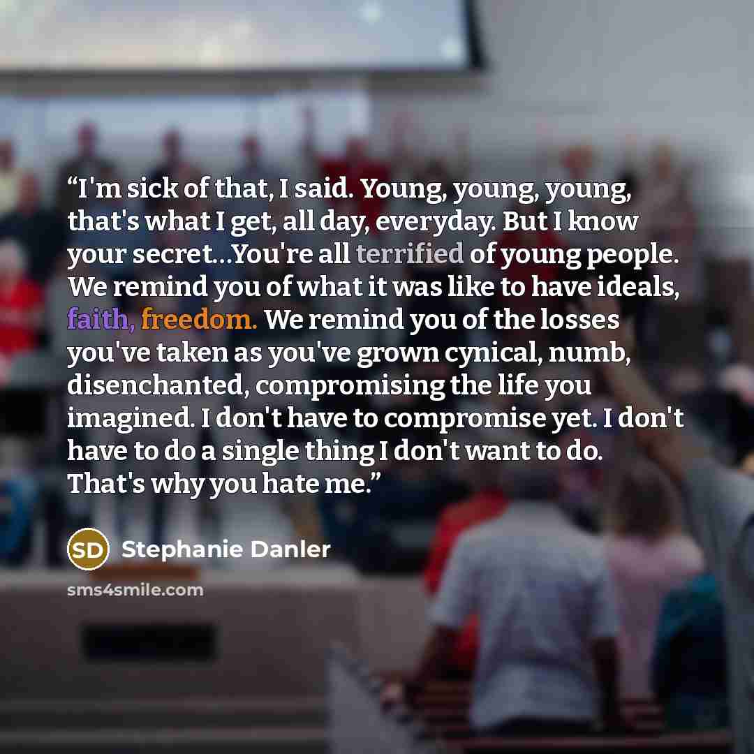“I'm sick of that, I said. Young, young, young, that's what I get, all day, everyday. But I know your secret…You're all terrified of young people. We remind you of what it was like to have ideals, faith, freedom. We remind you of the losses you've taken as you've grown cynical, numb, disenchanted…” quote by Stephanie Danler