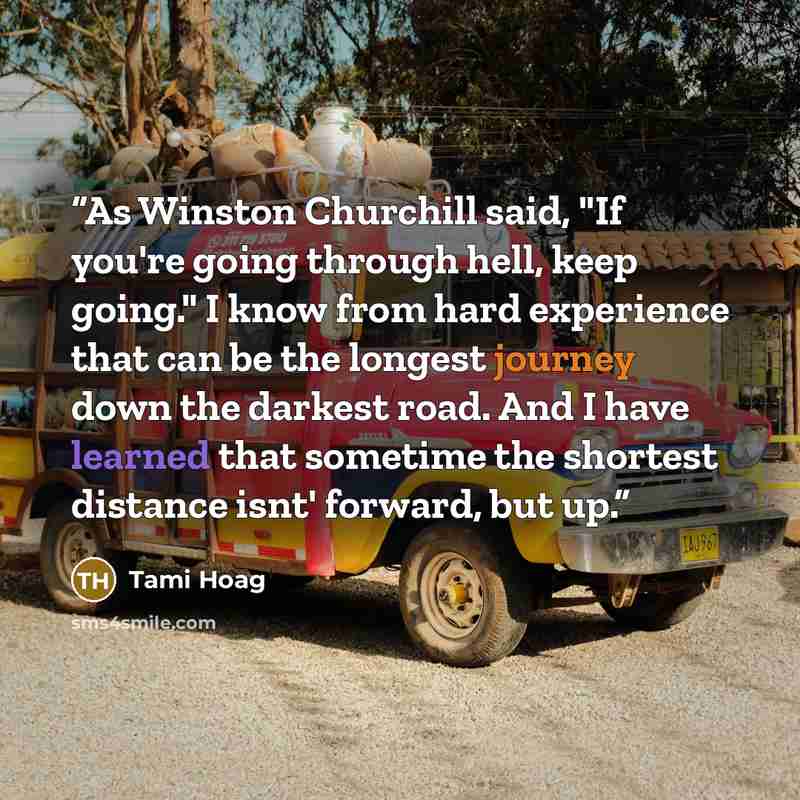 “As Winston Churchill said, "If you're going through hell, keep going." I know from hard experience that can be the longest journey down the darkest road. And I have learned that sometime the shortest distance isnt' forward, but up.” quote by Tami Hoag