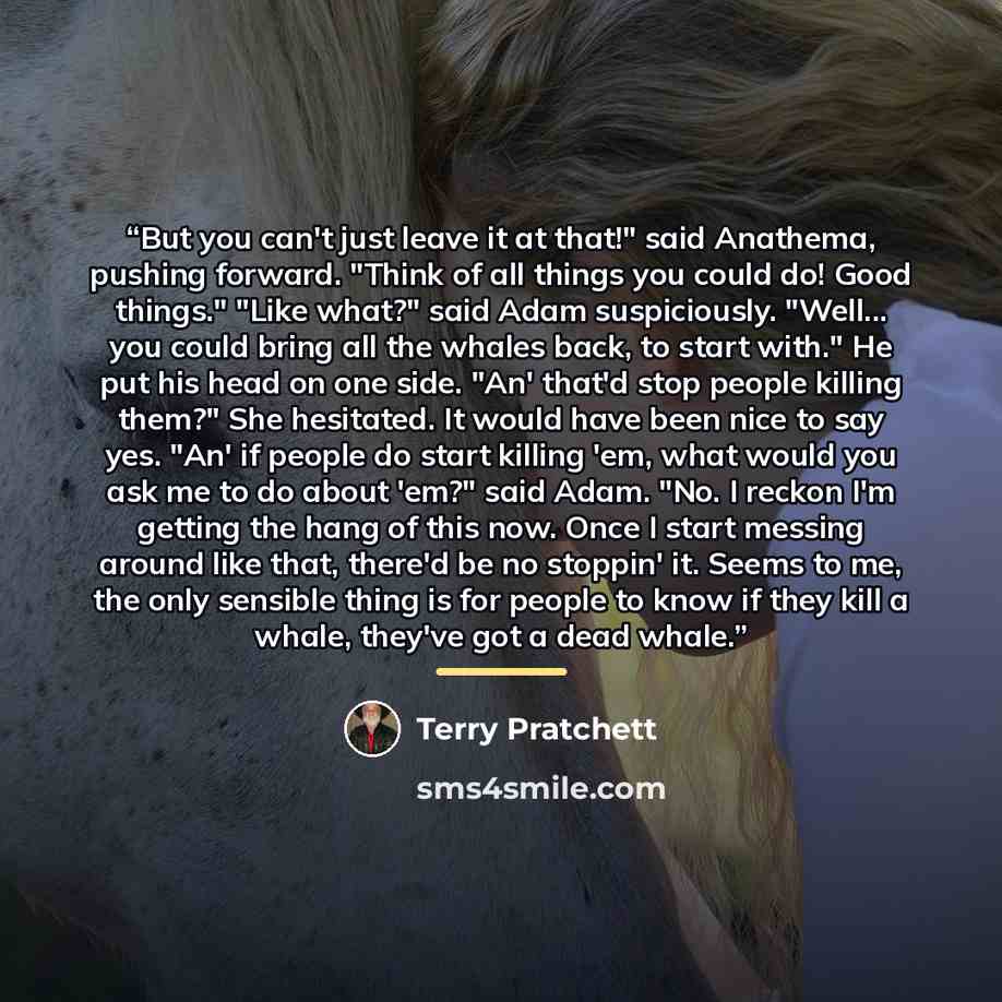 “But you can't just leave it at that!" said Anathema, pushing forward. "Think of all things you could do! Good things." "Like what?" said Adam suspiciously. "Well... you could bring all the whales back, to start with." He put his head on one side. "An' that'd stop people killing them?" She…” quote by Terry Pratchett