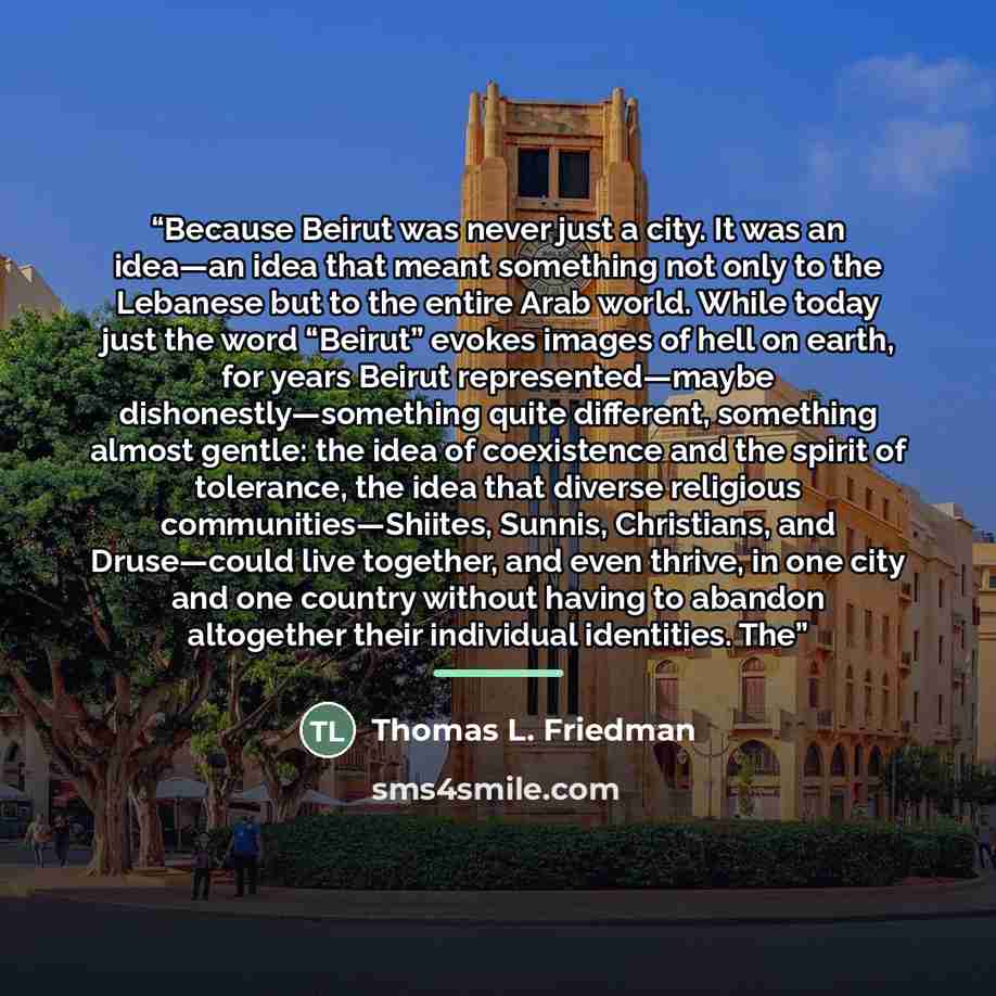 “Because Beirut was never just a city. It was an idea—an idea that meant something not only to the Lebanese but to the entire Arab world. While today just the word “Beirut” evokes images of hell on earth, for years Beirut represented—maybe dishonestly—something quite different, something almost…” quote by Thomas L. Friedman