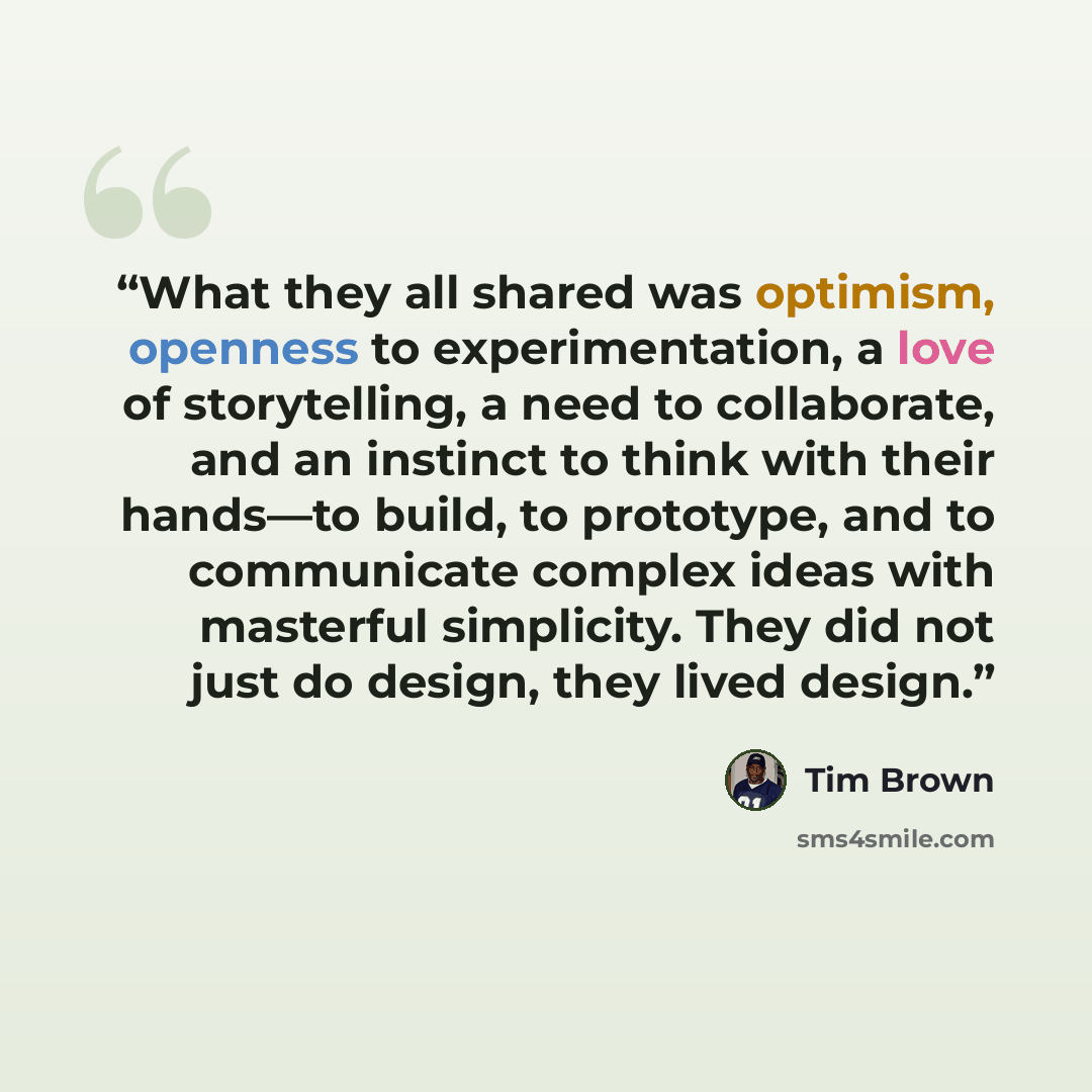 “What they all shared was optimism, openness to experimentation, a love of storytelling, a need to collaborate, and an instinct to think with their hands—to build, to prototype, and to communicate complex ideas with masterful simplicity. They did not just do design, they lived design.” quote by Tim Brown