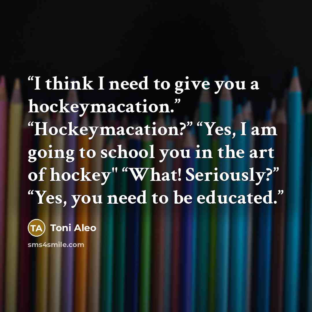 “I think I need to give you a hockeymacation.” “Hockeymacation?” “Yes, I am going to school you in the art of hockey" “What! Seriously?” “Yes, you need to be educated.” quote by Toni Aleo