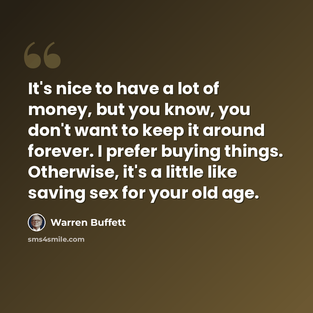 “It's nice to have a lot of money, but you know, you don't want to keep it around forever. I prefer buying things. Otherwise, it's a little like saving sex for your old age.” quote by Warren Buffett