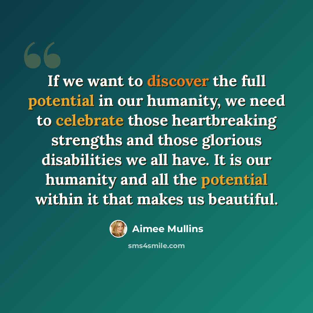 “If we want to discover the full potential in our humanity, we need to celebrate those heartbreaking strengths and those glorious disabilities we all have. It is our humanity and all the potential within it that makes us beautiful.” quote by Aimee Mullins