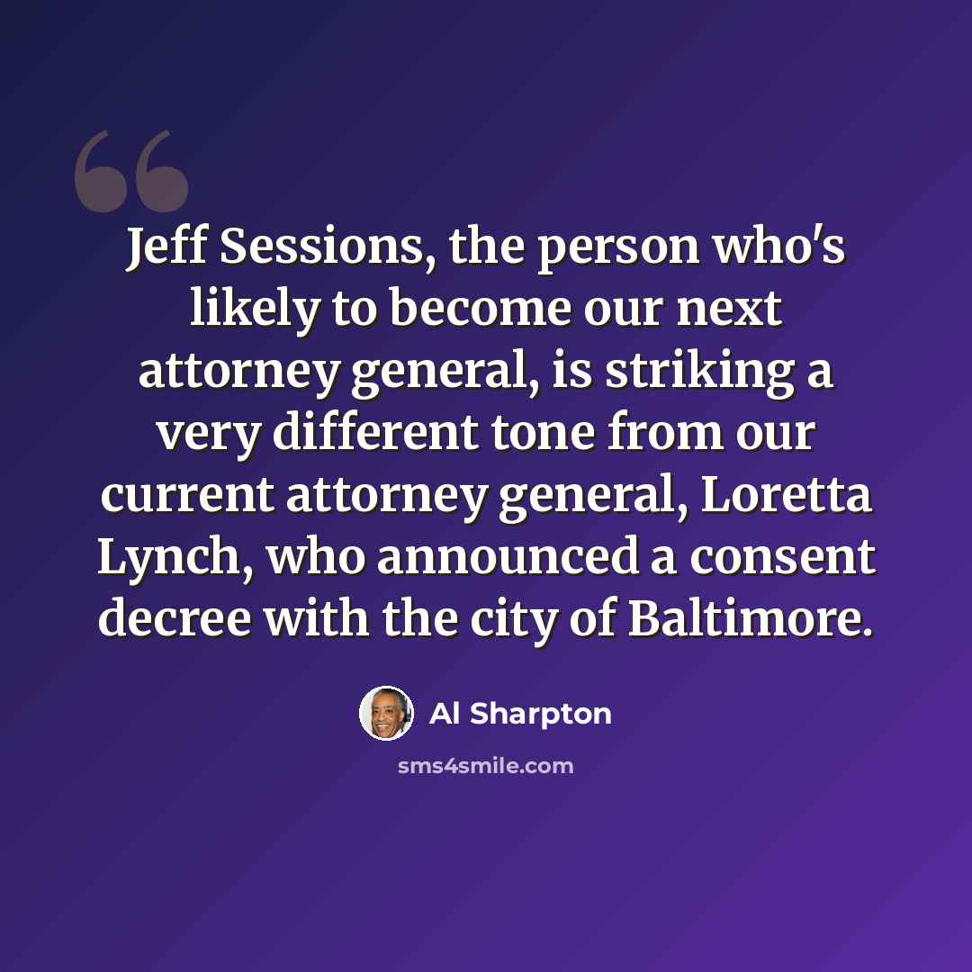 “Jeff Sessions, the person who's likely to become our next attorney general, is striking a very different tone from our current attorney general, Loretta Lynch, who announced a consent decree with the city of Baltimore.” quote by Al Sharpton