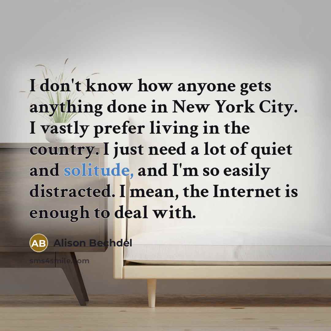 “I don't know how anyone gets anything done in New York City. I vastly prefer living in the country. I just need a lot of quiet and solitude, and I'm so easily distracted. I mean, the Internet is enough to deal with.” quote by Alison Bechdel