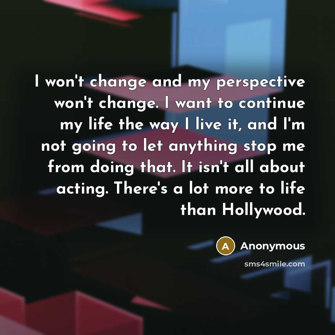 “I won't change and my perspective won't change. I want to continue my life the way I live it, and I'm not going to let anything stop me from doing that. It isn't all about acting. There's a lot more to life than Hollywood.” quote by Anonymous