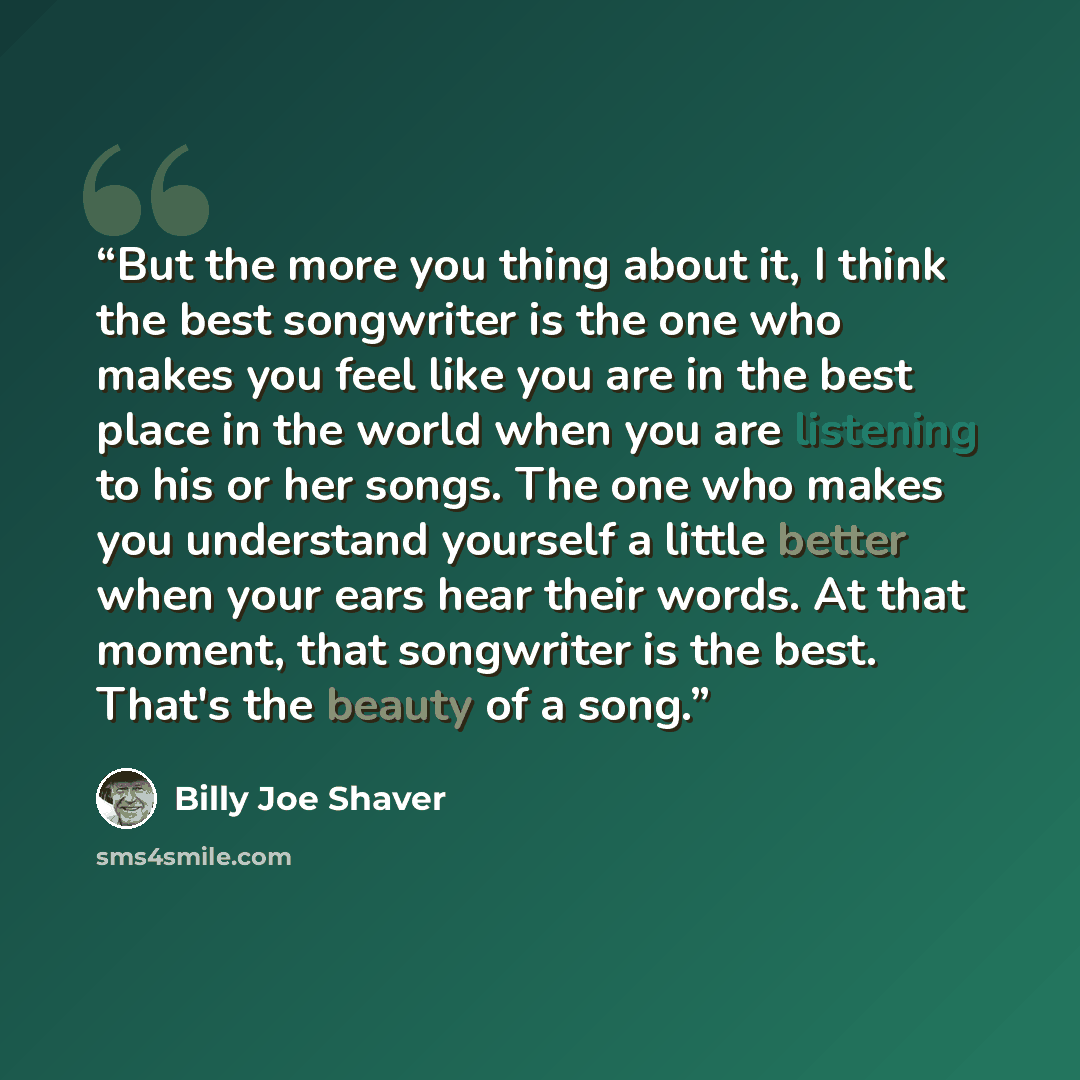 “But the more you thing about it, I think the best songwriter is the one who makes you feel like you are in the best place in the world when you are listening to his or her songs. The one who makes you understand yourself a little better when your ears hear their words. At that moment, that…” quote by Billy Joe Shaver