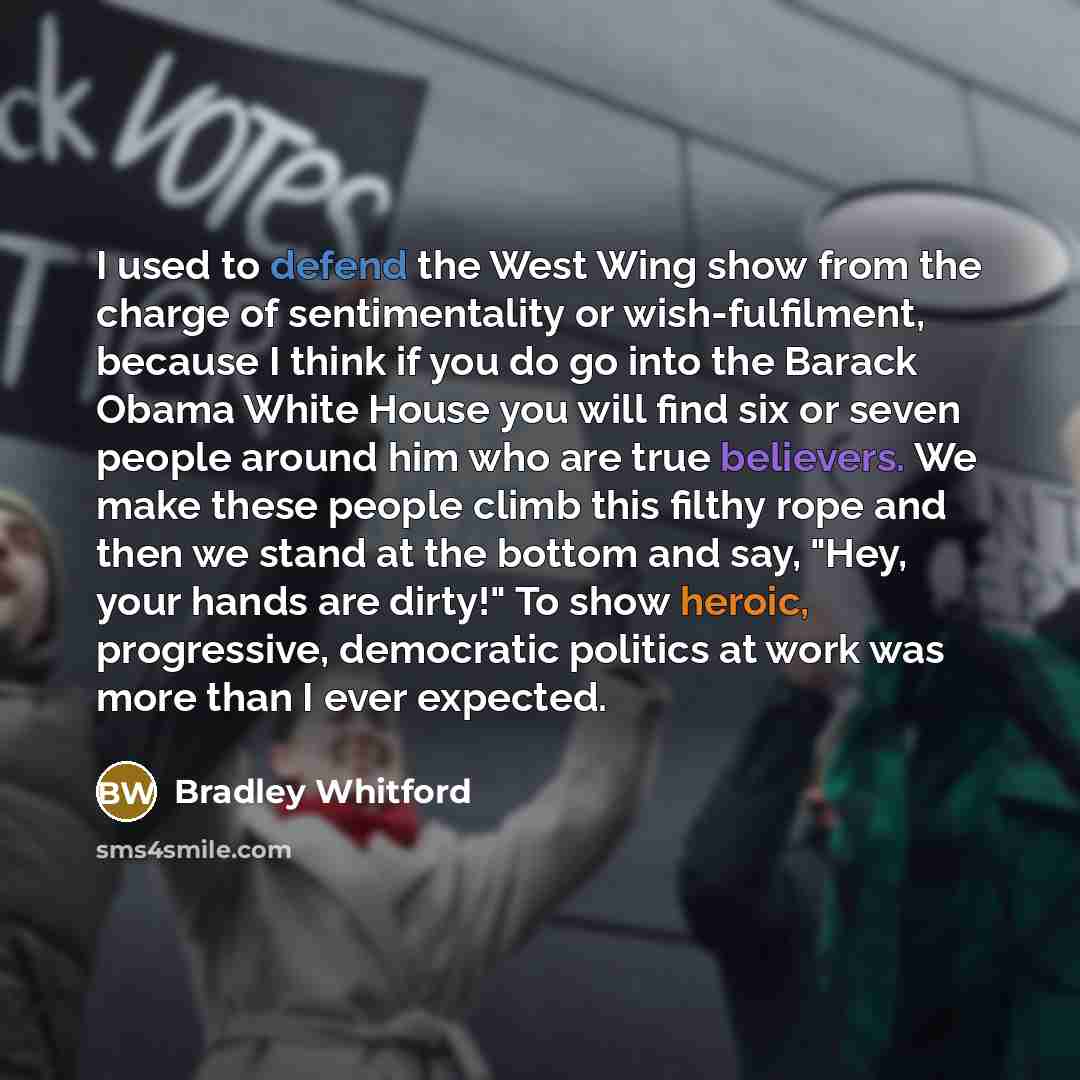 “I used to defend the West Wing show from the charge of sentimentality or wish-fulfilment, because I think if you do go into the Barack Obama White House you will find six or seven people around him who are true believers. We make these people climb this filthy rope and then we stand at the bottom…” quote by Bradley Whitford