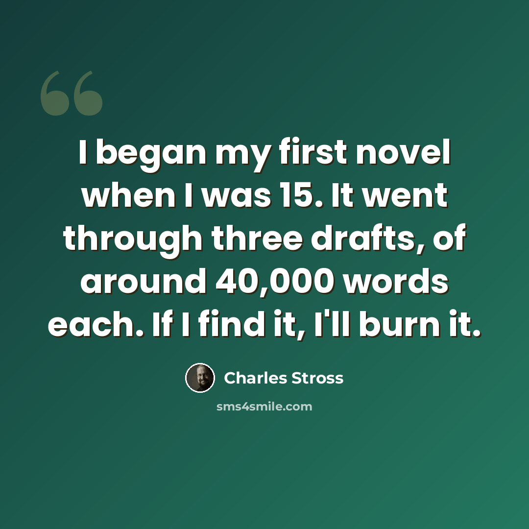 “I began my first novel when I was 15. It went through three drafts, of around 40,000 words each. If I find it, I'll burn it.” quote by Charles Stross