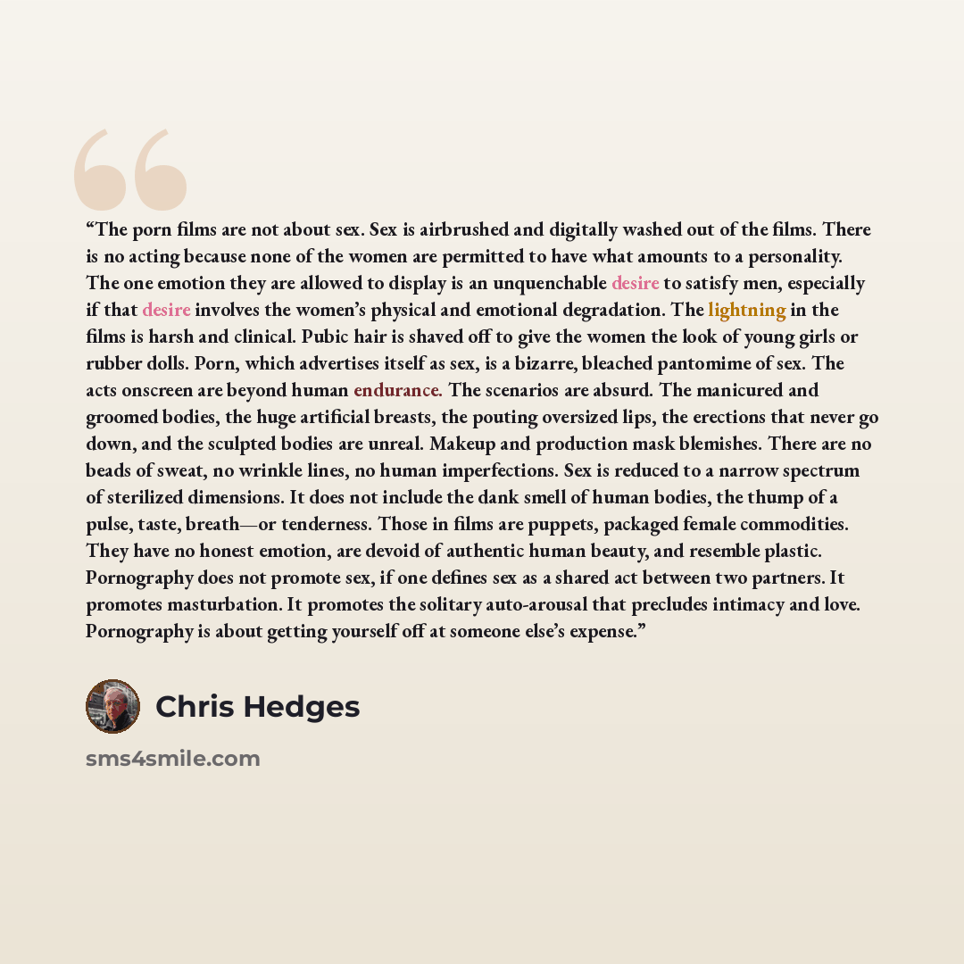 “The porn films are not about sex. Sex is airbrushed and digitally washed out of the films. There is no acting because none of the women are permitted to have what amounts to a personality. The one emotion they are allowed to display is an unquenchable desire to satisfy men, especially if that…” quote by Chris Hedges