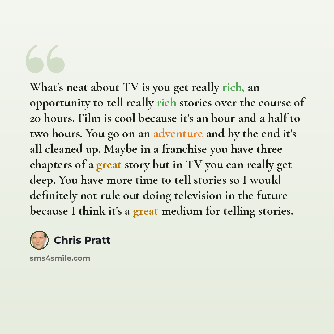 “What's neat about TV is you get really rich, an opportunity to tell really rich stories over the course of 20 hours. Film is cool because it's an hour and a half to two hours. You go on an adventure and by the end it's all cleaned up. Maybe in a franchise you have three chapters of a great story…” quote by Chris Pratt