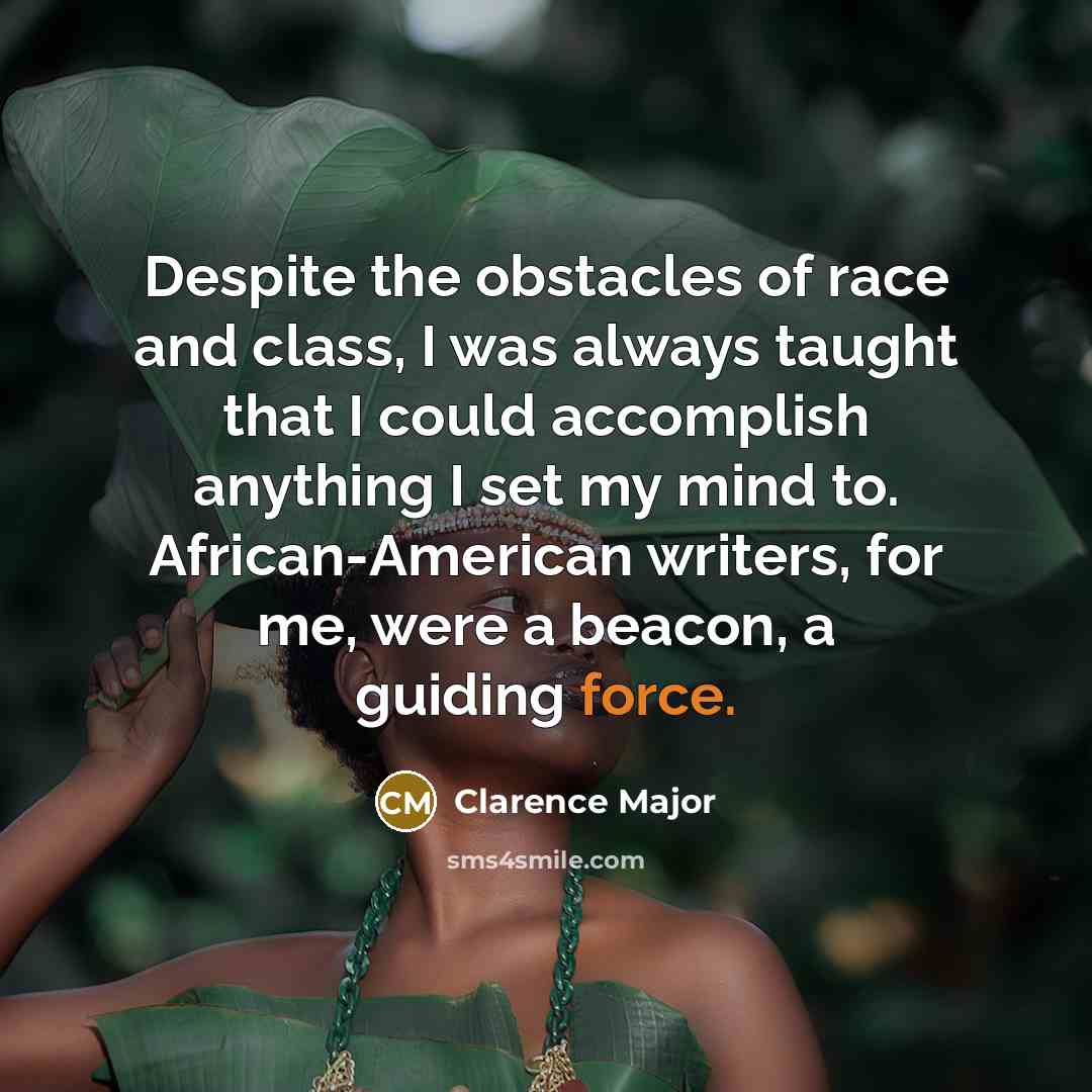 “Despite the obstacles of race and class, I was always taught that I could accomplish anything I set my mind to. African-American writers, for me, were a beacon, a guiding force.” quote by Clarence Major