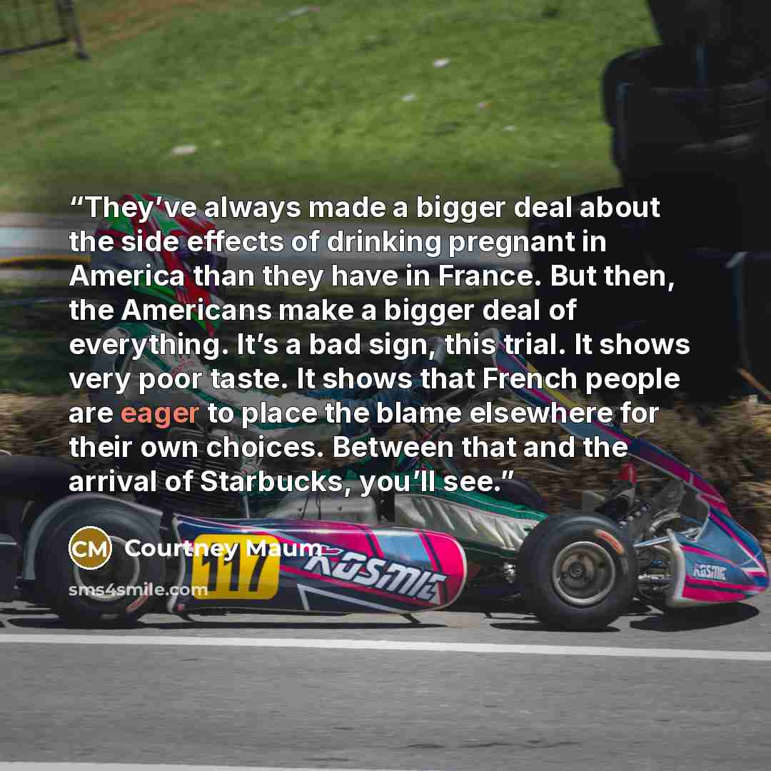 “They’ve always made a bigger deal about the side effects of drinking pregnant in America than they have in France. But then, the Americans make a bigger deal of everything. It’s a bad sign, this trial. It shows very poor taste. It shows that French people are eager to place the blame elsewhere for…” quote by Courtney Maum