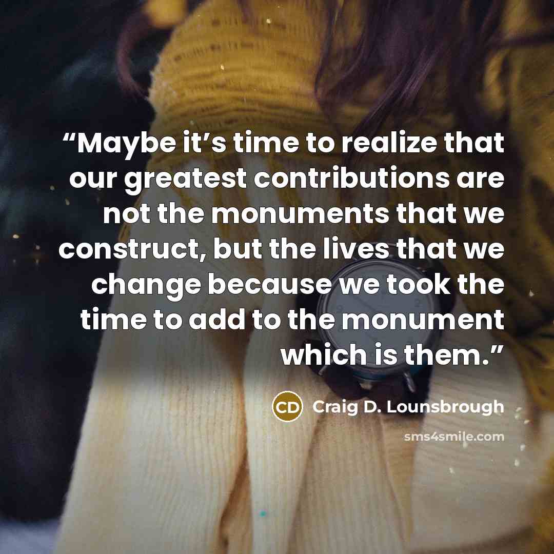 “Maybe it’s time to realize that our greatest contributions are not the monuments that we construct, but the lives that we change because we took the time to add to the monument which is them.” quote by Craig D. Lounsbrough