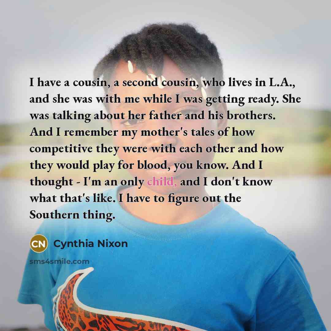 “I have a cousin, a second cousin, who lives in L.A., and she was with me while I was getting ready. She was talking about her father and his brothers. And I remember my mother's tales of how competitive they were with each other and how they would play for blood, you know. And I thought - I'm an…” quote by Cynthia Nixon