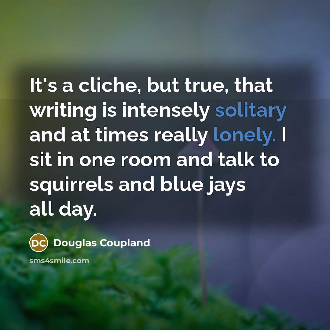 “It's a cliche, but true, that writing is intensely solitary and at times really lonely. I sit in one room and talk to squirrels and blue jays all day.” quote by Douglas Coupland