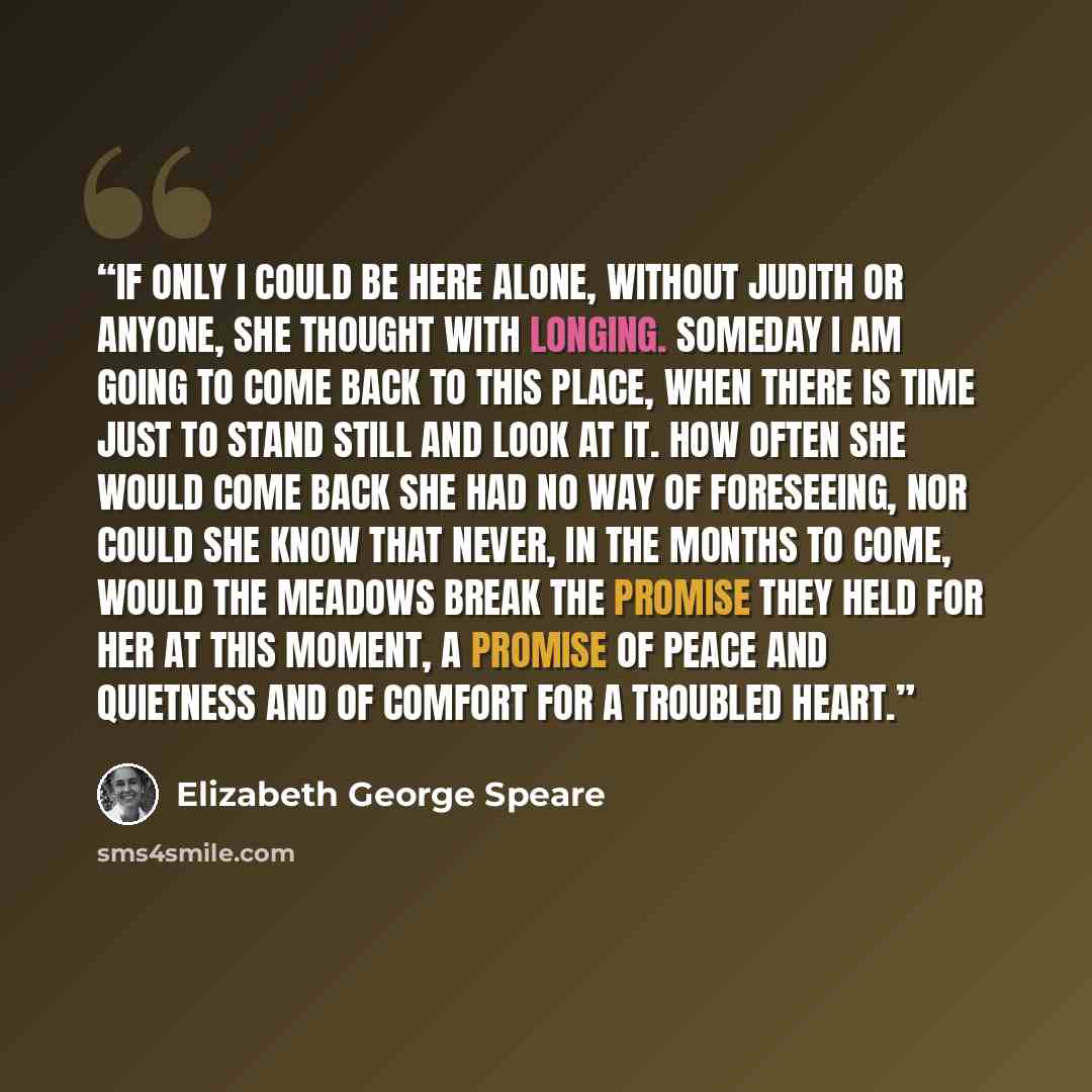 “If only I could be here alone, without Judith or anyone, she thought with longing. Someday I am going to come back to this place, when there is time just to stand still and look at it. How often she would come back she had no way of foreseeing, nor could she know that never, in the months to come…” quote by Elizabeth George Speare