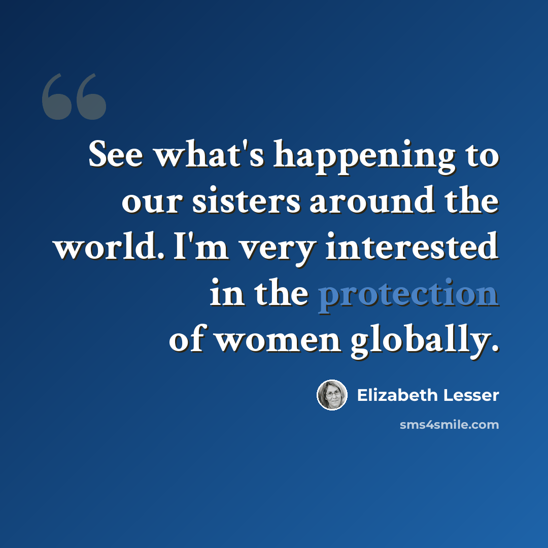 “See what's happening to our sisters around the world. I'm very interested in the protection of women globally.” quote by Elizabeth Lesser