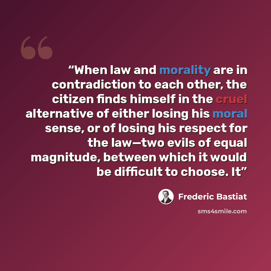“When law and morality are in contradiction to each other, the citizen finds himself in the cruel alternative of either losing his moral sense, or of losing his respect for the law—two evils of equal magnitude, between which it would be difficult to choose. It” quote by Frédéric Bastiat