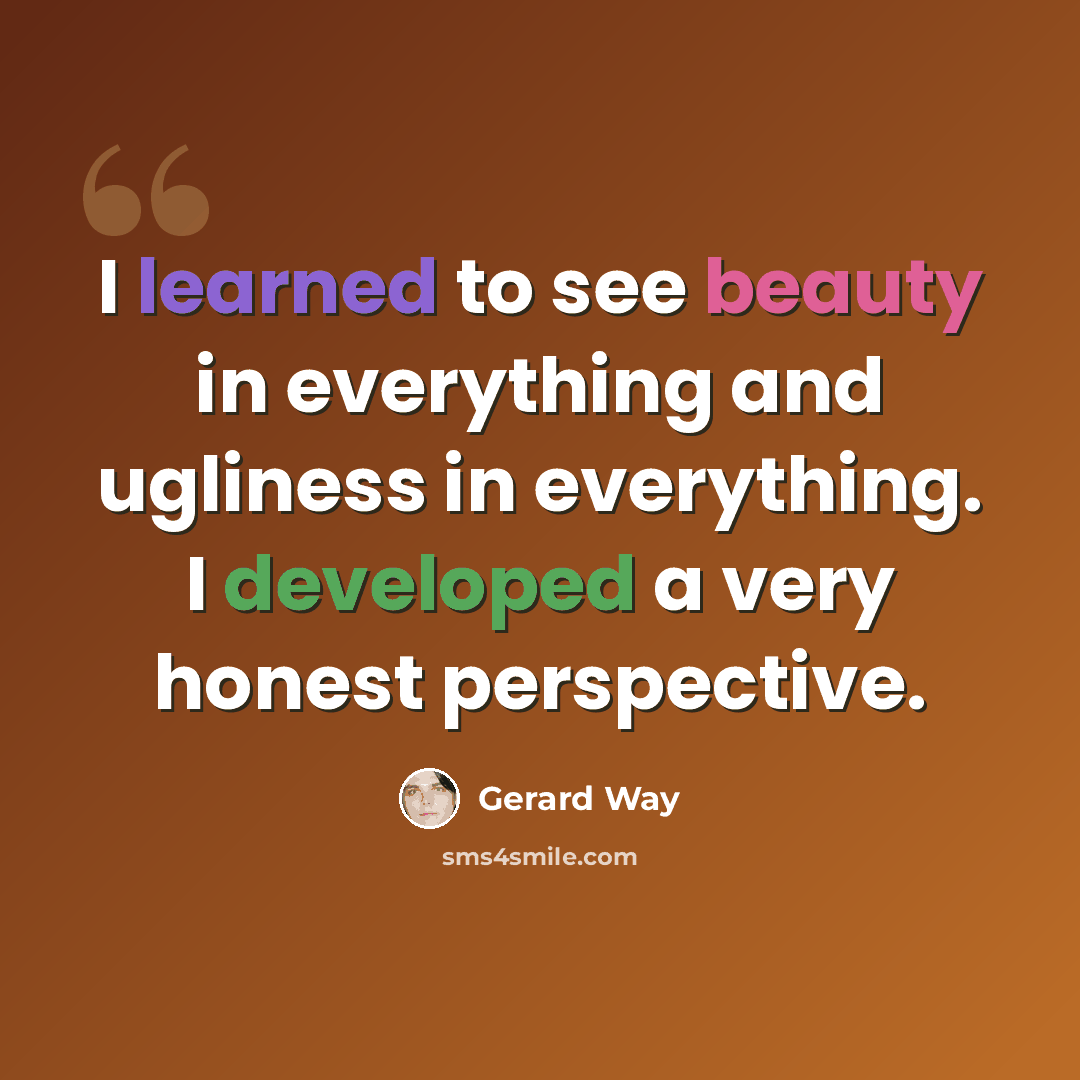 “I learned to see beauty in everything and ugliness in everything. I developed a very honest perspective.” quote by Gerard Way