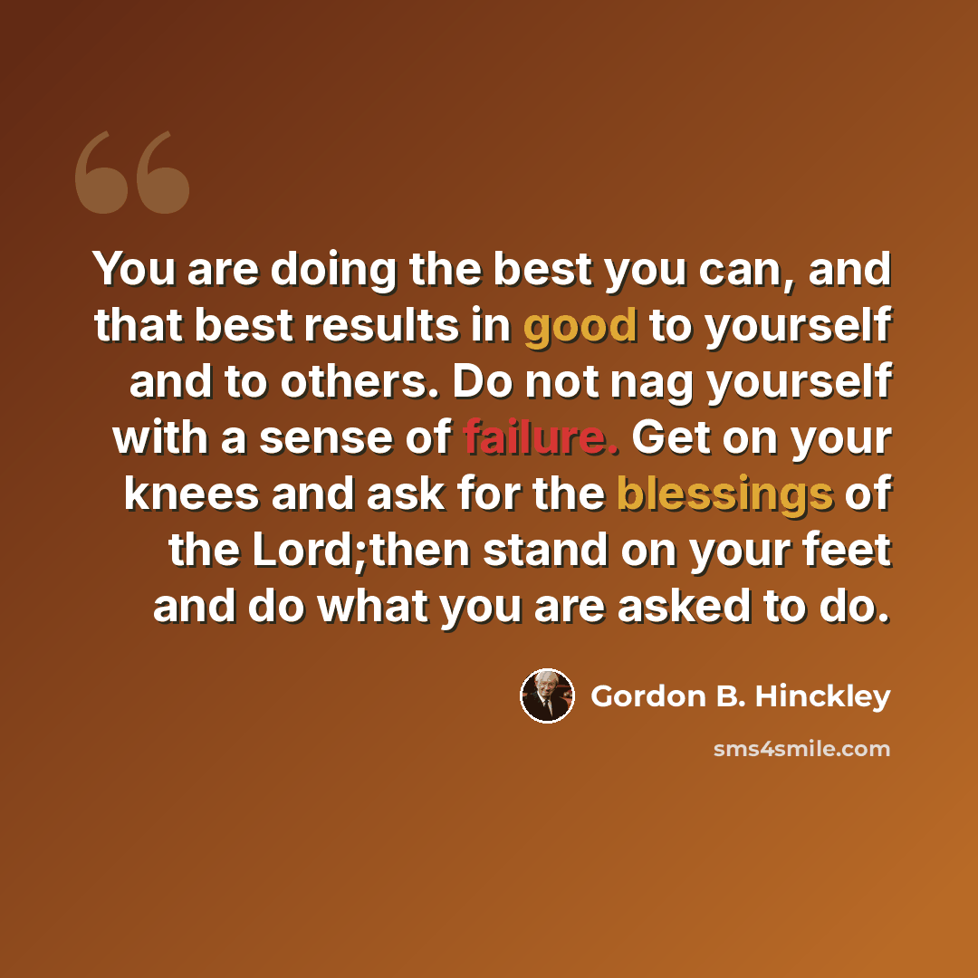 “You are doing the best you can, and that best results in good to yourself and to others. Do not nag yourself with a sense of failure. Get on your knees and ask for the blessings of the Lord;then stand on your feet and do what you are asked to do.” quote by Gordon B. Hinckley