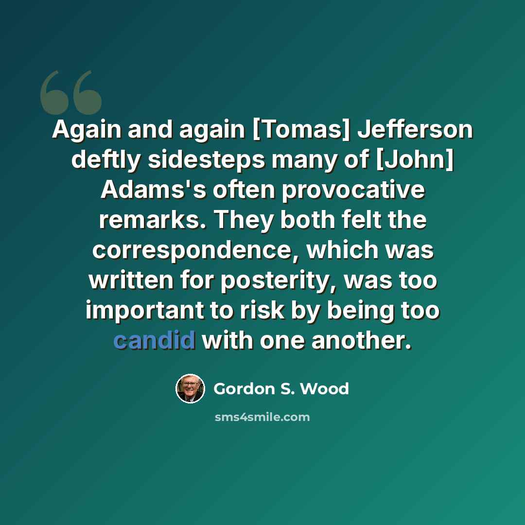 “Again and again [Tomas] Jefferson deftly sidesteps many of [John] Adams's often provocative remarks. They both felt the correspondence, which was written for posterity, was too important to risk by being too candid with one another.” quote by Gordon S. Wood
