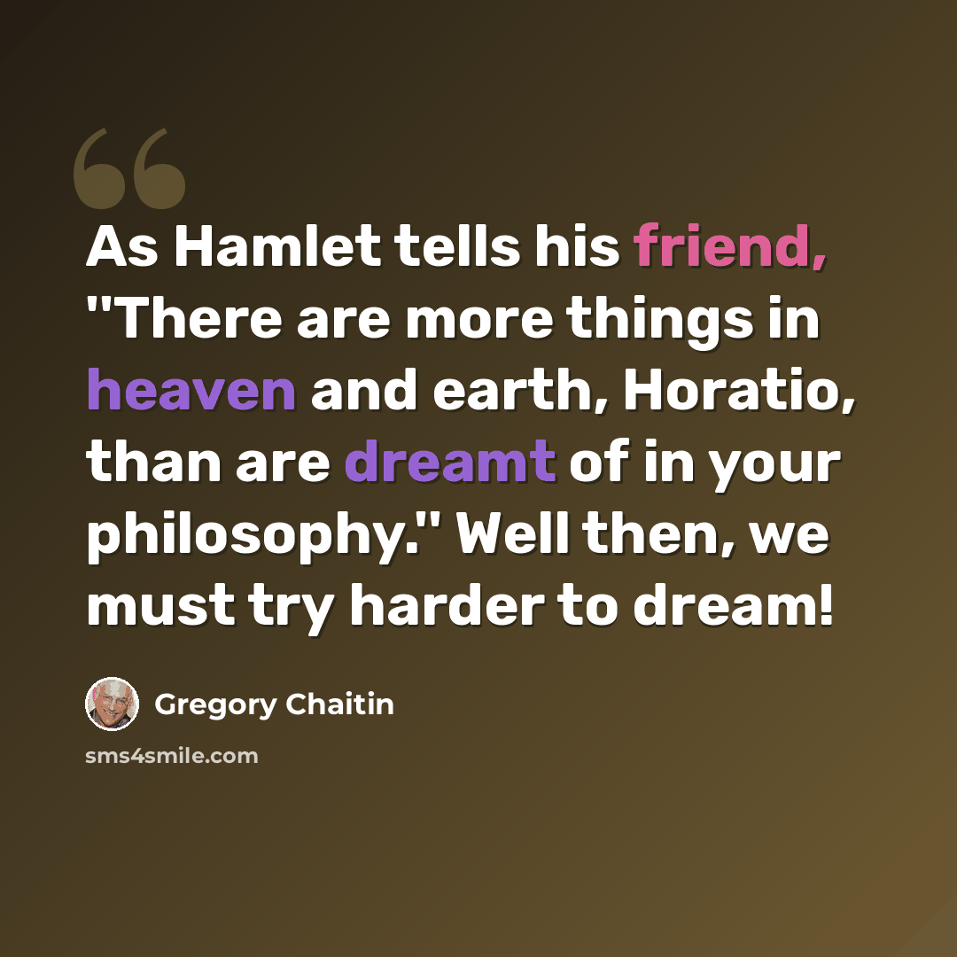 “As Hamlet tells his friend, ''There are more things in heaven and earth, Horatio, than are dreamt of in your philosophy.'' Well then, we must try harder to dream!” quote by Gregory Chaitin