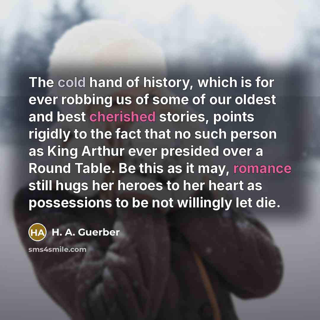 “The cold hand of history, which is for ever robbing us of some of our oldest and best cherished stories, points rigidly to the fact that no such person as King Arthur ever presided over a Round Table. Be this as it may, romance still hugs her heroes to her heart as possessions to be not willingly…” quote by H. A. Guerber
