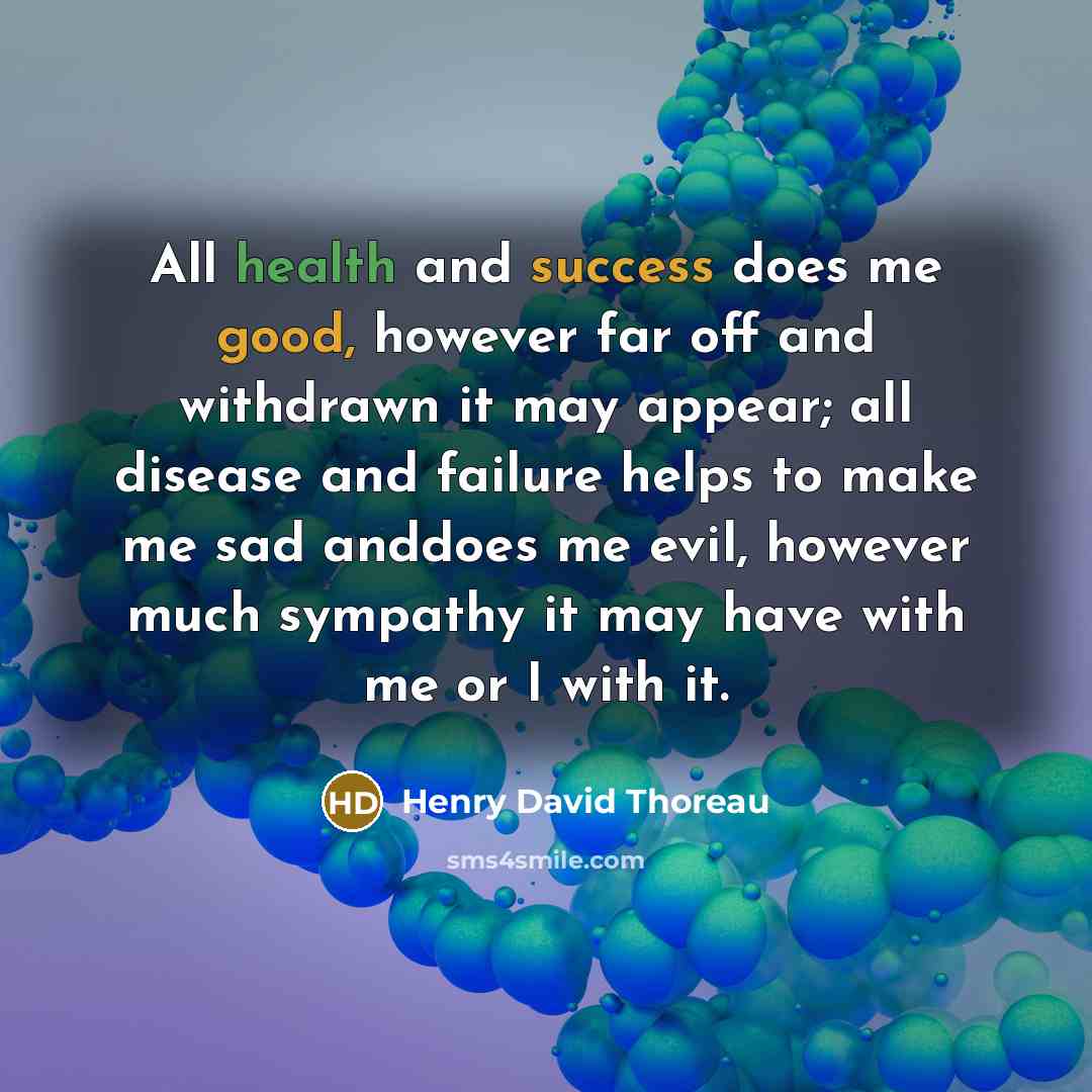 “All health and success does me good, however far off and withdrawn it may appear; all disease and failure helps to make me sad anddoes me evil, however much sympathy it may have with me or I with it.” quote by Henry David Thoreau