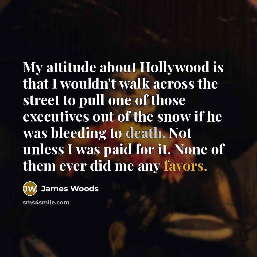 “My attitude about Hollywood is that I wouldn't walk across the street to pull one of those executives out of the snow if he was bleeding to death. Not unless I was paid for it. None of them ever did me any favors.” quote by James Woods