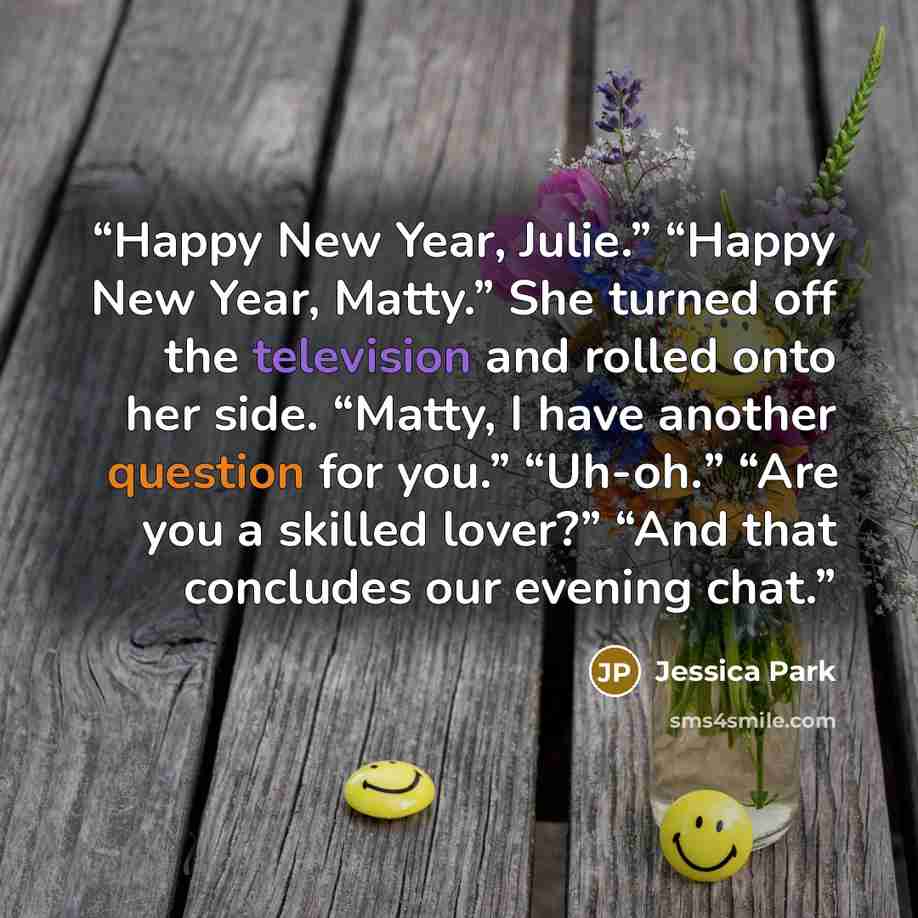 “Happy New Year, Julie.” “Happy New Year, Matty.” She turned off the television and rolled onto her side. “Matty, I have another question for you.” “Uh-oh.” “Are you a skilled lover?” “And that concludes our evening chat.” quote by Jessica Park