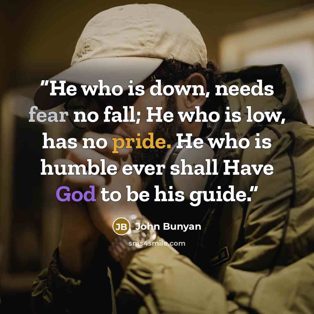 “He who is down, needs fear no fall; He who is low, has no pride. He who is humble ever shall Have God to be his guide.” quote by John Bunyan