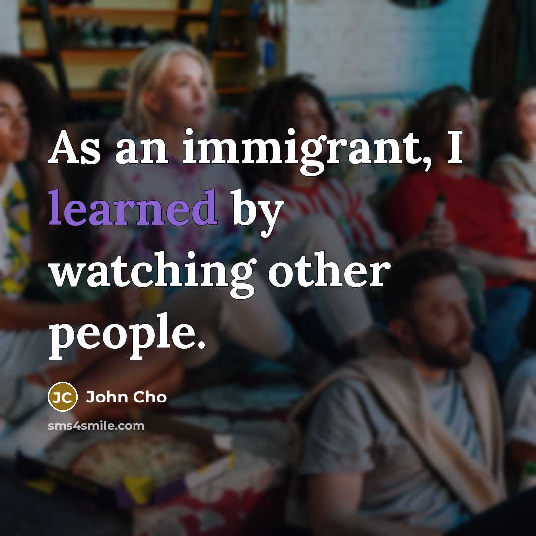 “As an immigrant, I learned by watching other people.” quote by John Cho