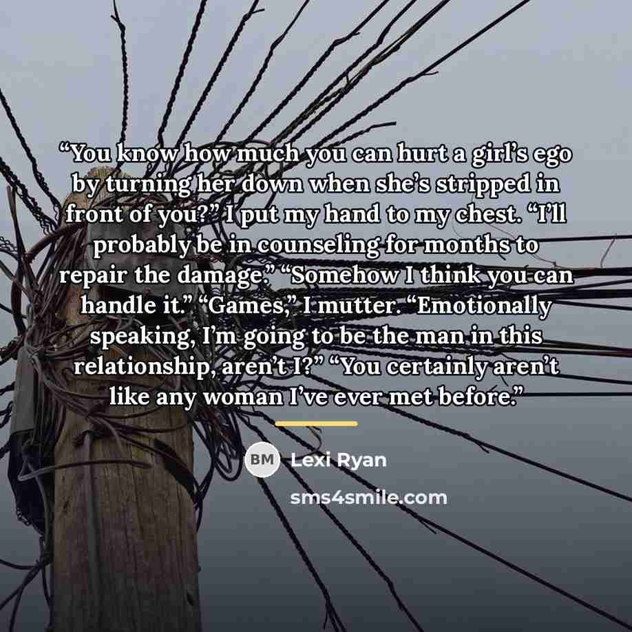 “You know how much you can hurt a girl’s ego by turning her down when she’s stripped in front of you?” I put my hand to my chest. “I’ll probably be in counseling for months to repair the damage.” “Somehow I think you can handle it.” “Games,” I mutter. “Emotionally speaking, I’m going to be the man…” quote by Lexi Ryan
