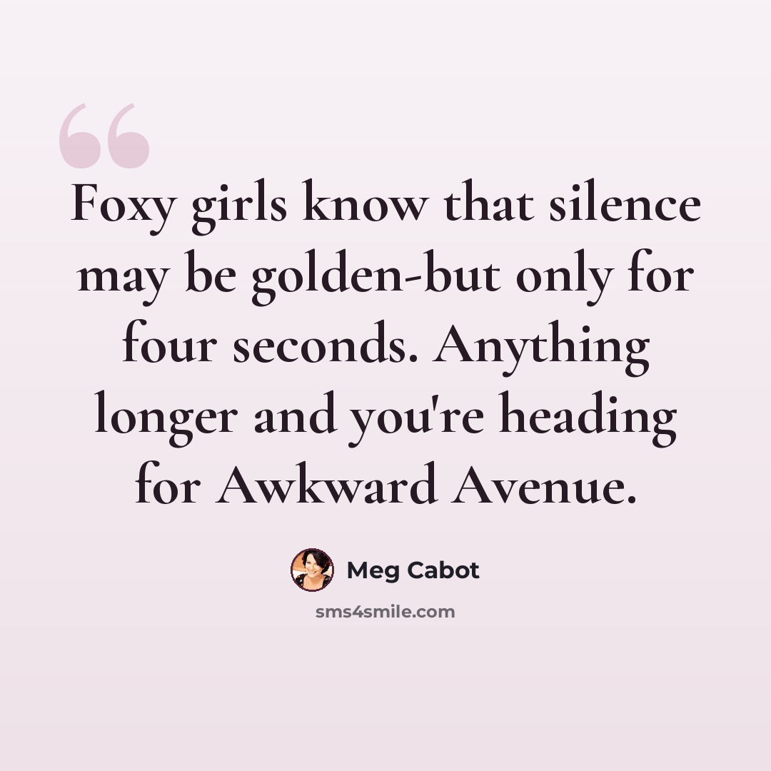 “Foxy girls know that silence may be golden-but only for four seconds. Anything longer and you're heading for Awkward Avenue.” quote by Meg Cabot