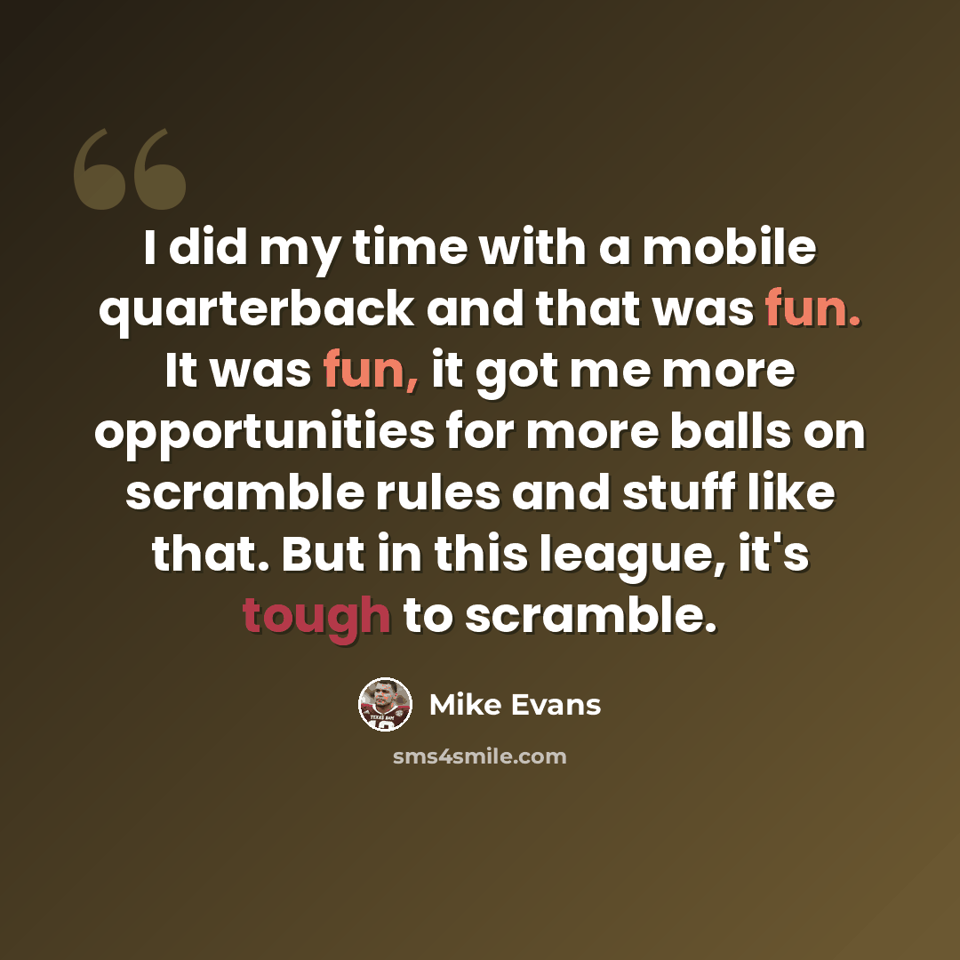 “I did my time with a mobile quarterback and that was fun. It was fun, it got me more opportunities for more balls on scramble rules and stuff like that. But in this league, it's tough to scramble.” quote by Mike Evans
