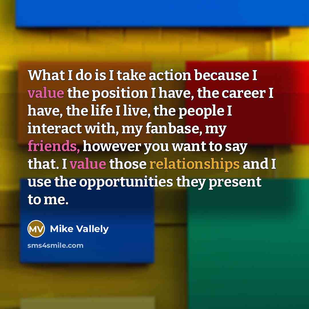 “What I do is I take action because I value the position I have, the career I have, the life I live, the people I interact with, my fanbase, my friends, however you want to say that. I value those relationships and I use the opportunities they present to me.” quote by Mike Vallely