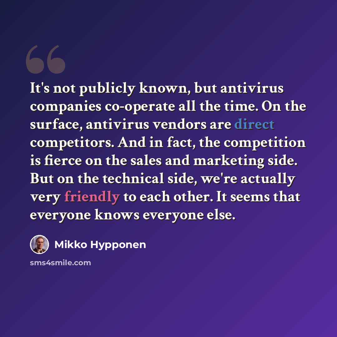 “It's not publicly known, but antivirus companies co-operate all the time. On the surface, antivirus vendors are direct competitors. And in fact, the competition is fierce on the sales and marketing side. But on the technical side, we're actually very friendly to each other. It seems that everyone…” quote by Mikko Hypponen