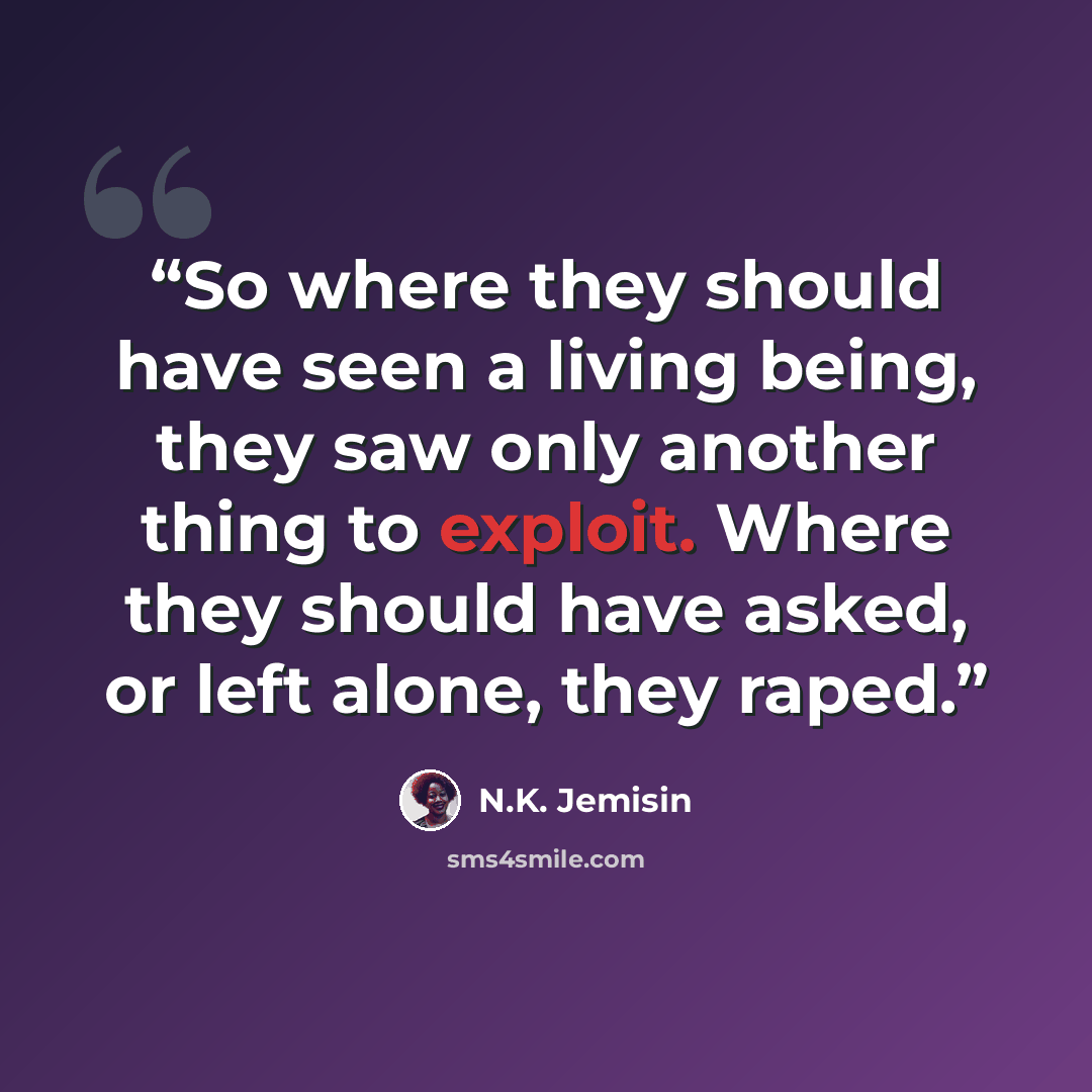 “So where they should have seen a living being, they saw only another thing to exploit. Where they should have asked, or left alone, they raped.” quote by N.K. Jemisin