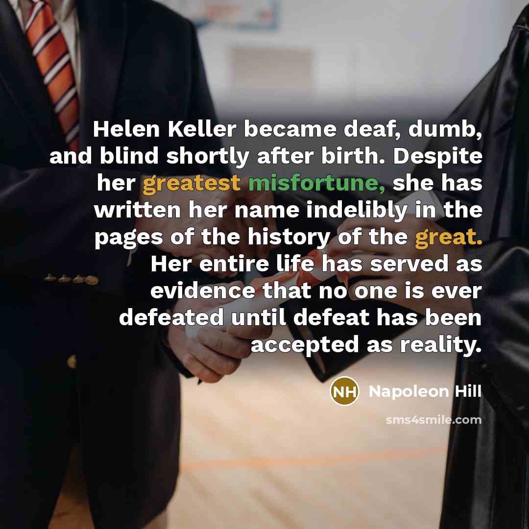 “Helen Keller became deaf, dumb, and blind shortly after birth. Despite her greatest misfortune, she has written her name indelibly in the pages of the history of the great. Her entire life has served as evidence that no one is ever defeated until defeat has been accepted as reality.” quote by Napoleon Hill