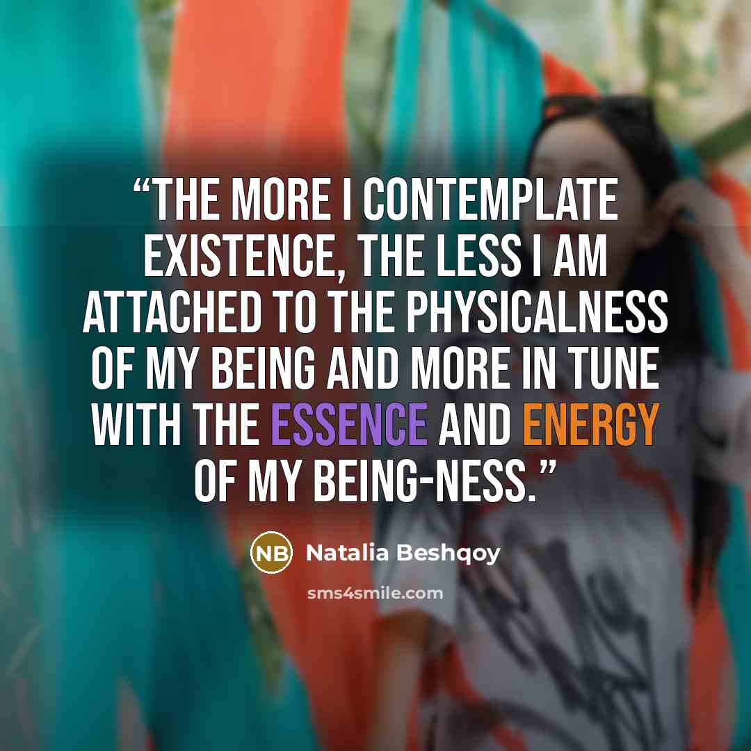 “The more I contemplate existence, the less I am attached to the physicalness of my being and more in tune with the essence and energy of my being-ness.” quote by Natalia Beshqoy