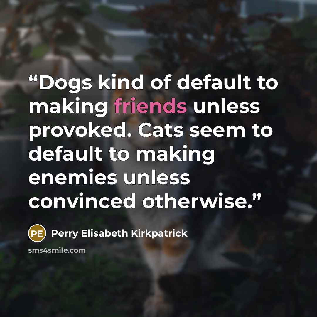 “Dogs kind of default to making friends unless provoked. Cats seem to default to making enemies unless convinced otherwise.” quote by Perry Elisabeth Kirkpatrick