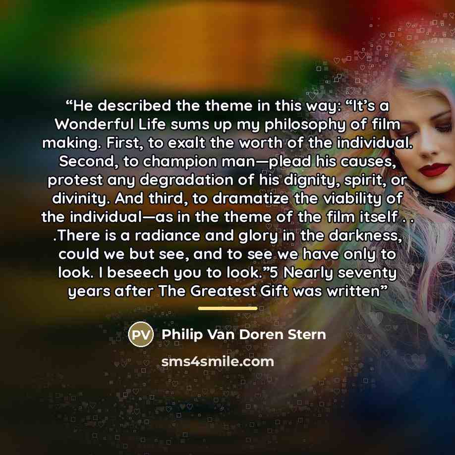 “He described the theme in this way: “It’s a Wonderful Life sums up my philosophy of film making. First, to exalt the worth of the individual. Second, to champion man—plead his causes, protest any degradation of his dignity, spirit, or divinity. And third, to dramatize the viability of the…” quote by Philip Van Doren Stern