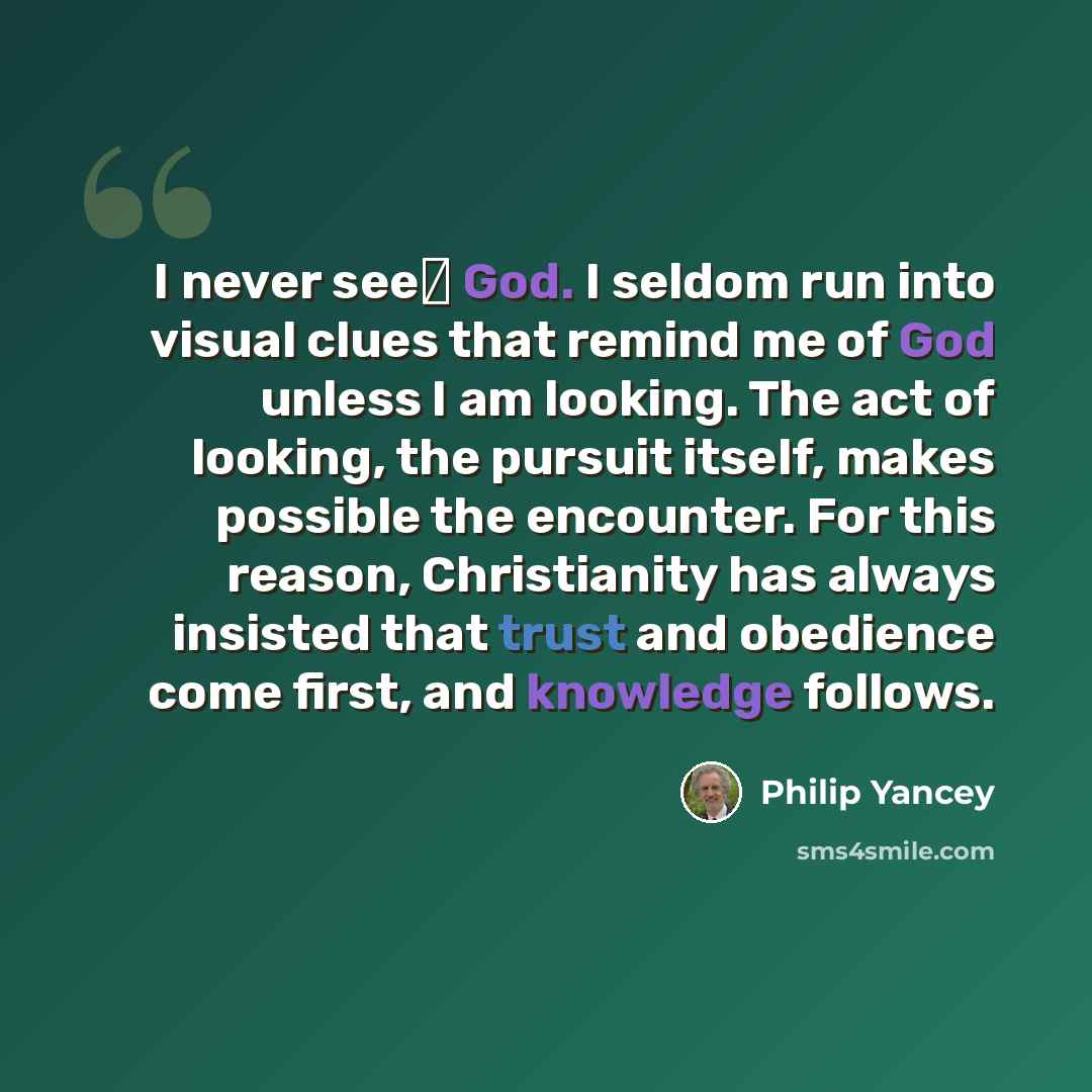 “I never see God. I seldom run into visual clues that remind me of God unless I am looking. The act of looking, the pursuit itself, makes possible the encounter. For this reason, Christianity has always insisted that trust and obedience come first, and knowledge follows.” quote by Philip Yancey
