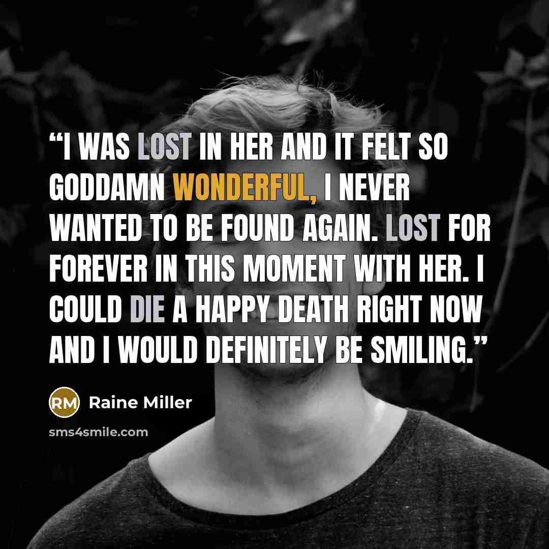“I was lost in her and it felt so goddamn wonderful, I never wanted to be found again. Lost for forever in this moment with her. I could die a happy death right now and I would definitely be smiling.” quote by Raine Miller