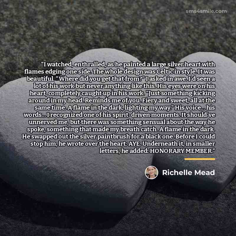 “I watched, enthralled, as he painted a large silver heart with flames edging one side. The whole design was Celtic in style. It was beautiful. "Where did you get that from?" I asked in awe. I'd seen a lot of his work but never anything like this. His eyes were on his heart, completely caught up in…” quote by Richelle Mead